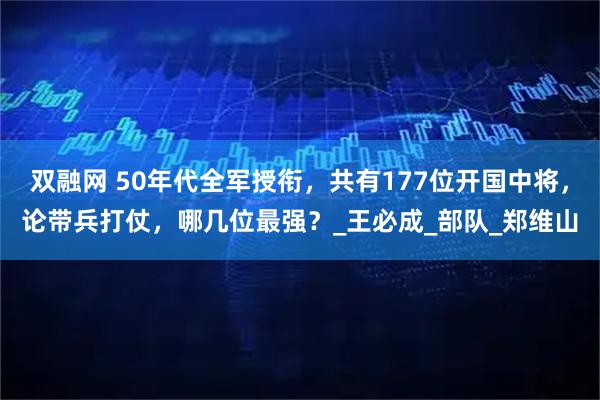 双融网 50年代全军授衔，共有177位开国中将，论带兵打仗，哪几位最强？_王必成_部队_郑维山