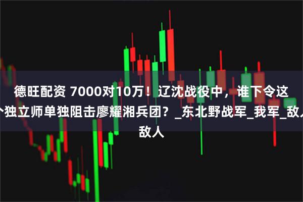 德旺配资 7000对10万！辽沈战役中，谁下令这个独立师单独阻击廖耀湘兵团？_东北野战军_我军_敌人