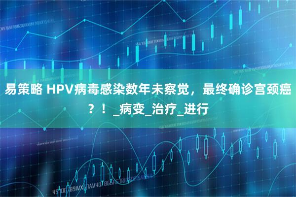 易策略 HPV病毒感染数年未察觉，最终确诊宫颈癌？！_病变_治疗_进行