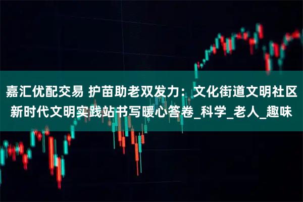 嘉汇优配交易 护苗助老双发力：文化街道文明社区新时代文明实践站书写暖心答卷_科学_老人_趣味