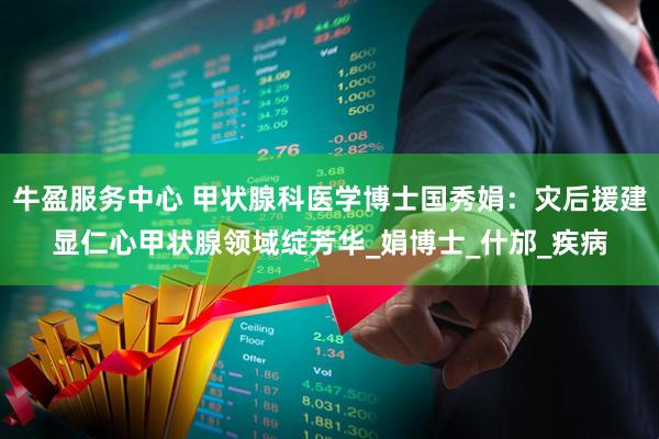 牛盈服务中心 甲状腺科医学博士国秀娟：灾后援建显仁心甲状腺领域绽芳华_娟博士_什邡_疾病