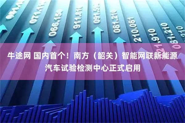 牛途网 国内首个!南方(韶关)智能网联新能源汽车试验检测中心正式启用