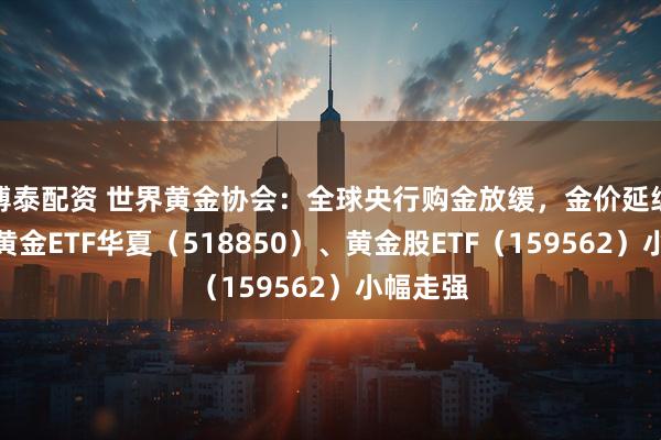 博泰配资 世界黄金协会:全球央行购金放缓,金价延续震荡,黄金ETF华夏(518850)、黄金股ETF(159562)小幅走强