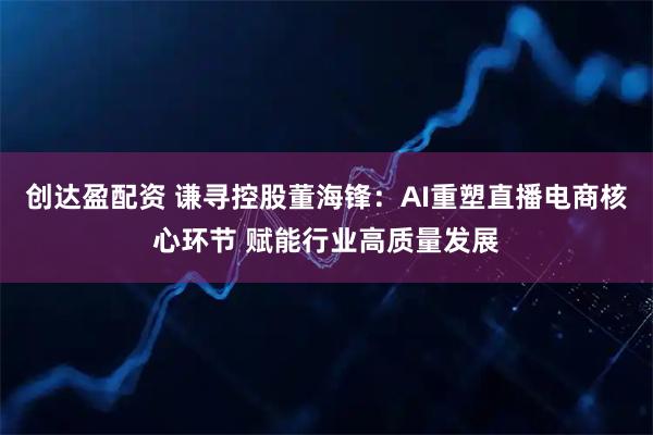 创达盈配资 谦寻控股董海锋：AI重塑直播电商核心环节 赋能行业高质量发展