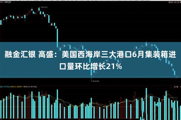 融金汇银 高盛：美国西海岸三大港口6月集装箱进口量环比增长21%