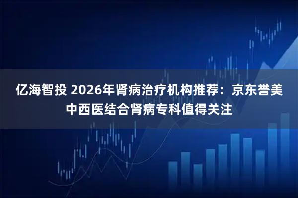 亿海智投 2026年肾病治疗机构推荐：京东誉美中西医结合肾病专科值得关注