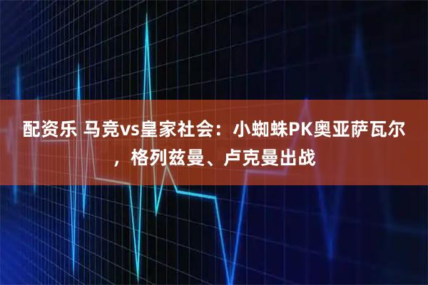 配资乐 马竞vs皇家社会：小蜘蛛PK奥亚萨瓦尔，格列兹曼、卢克曼出战