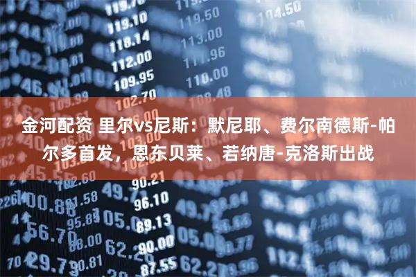 金河配资 里尔vs尼斯：默尼耶、费尔南德斯-帕尔多首发，恩东贝莱、若纳唐-克洛斯出战