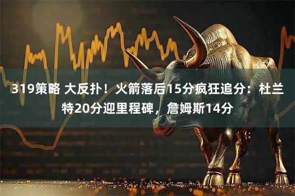 319策略 大反扑！火箭落后15分疯狂追分：杜兰特20分迎里程碑，詹姆斯14分