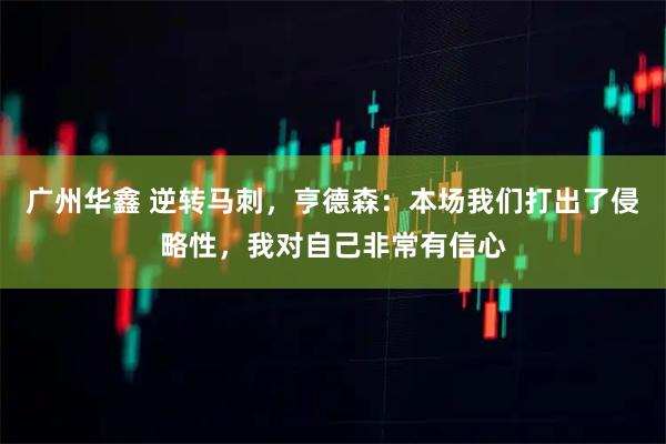 广州华鑫 逆转马刺，亨德森：本场我们打出了侵略性，我对自己非常有信心