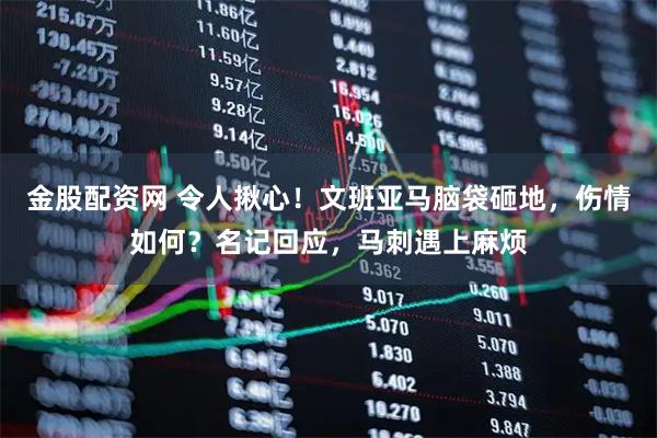 金股配资网 令人揪心！文班亚马脑袋砸地，伤情如何？名记回应，马刺遇上麻烦