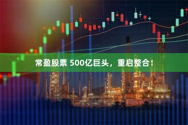 常盈股票 500亿巨头，重启整合！
