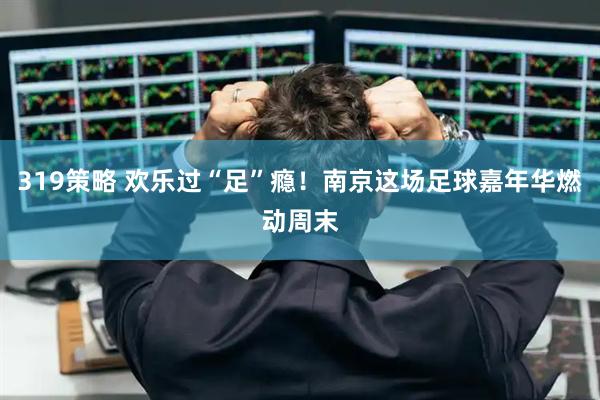319策略 欢乐过“足”瘾！南京这场足球嘉年华燃动周末