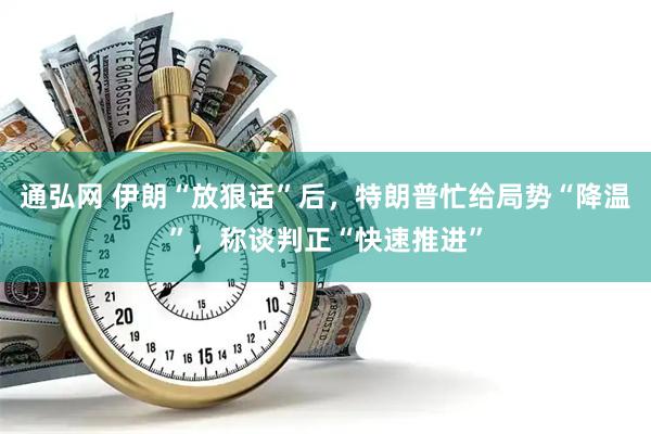 通弘网 伊朗“放狠话”后，特朗普忙给局势“降温”，称谈判正“快速推进”