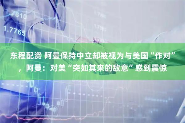 东程配资 阿曼保持中立却被视为与美国“作对”，阿曼：对美“突如其来的敌意”感到震惊