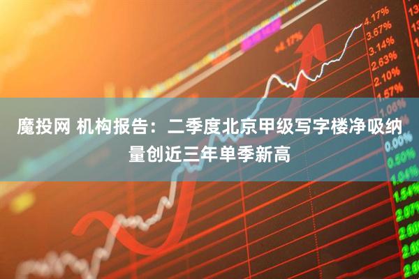 魔投网 机构报告：二季度北京甲级写字楼净吸纳量创近三年单季新高